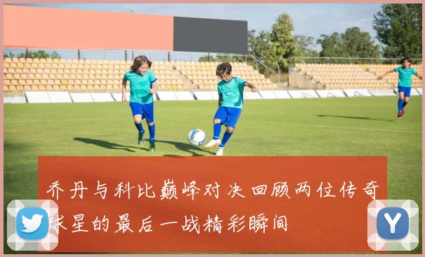乔丹与科比巅峰对决回顾两位传奇球星的最后一战精彩瞬间