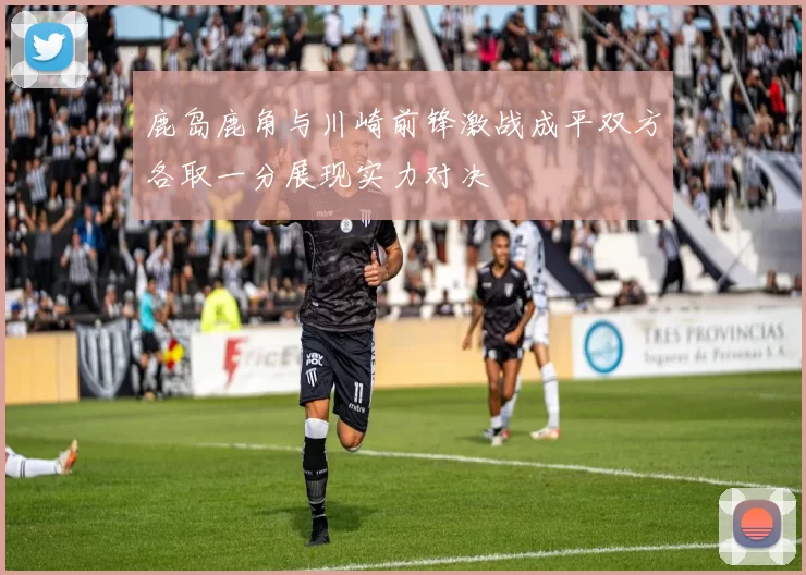 鹿岛鹿角与川崎前锋激战成平双方各取一分展现实力对决