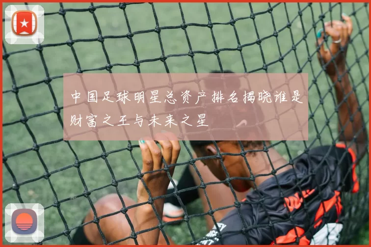 中国足球明星总资产排名揭晓谁是财富之王与未来之星