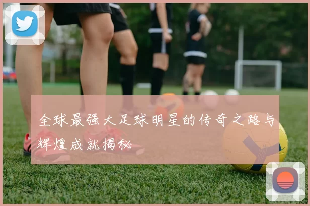 全球最强大足球明星的传奇之路与辉煌成就揭秘