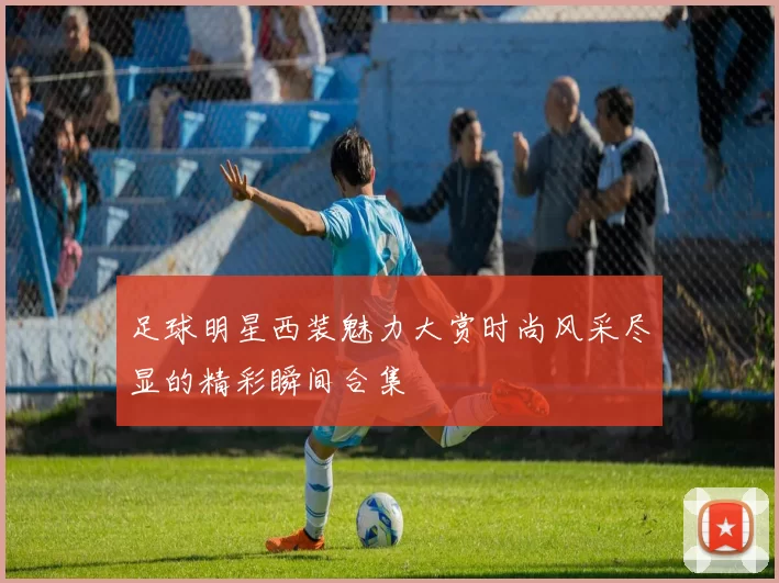 足球明星西装魅力大赏时尚风采尽显的精彩瞬间合集