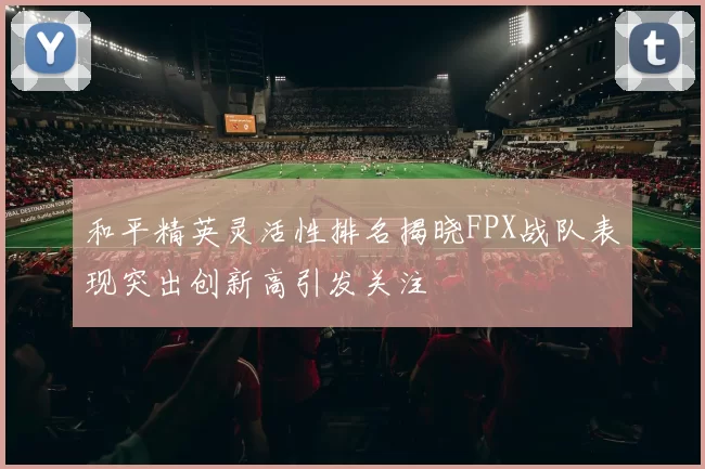 和平精英灵活性排名揭晓FPX战队表现突出创新高引发关注