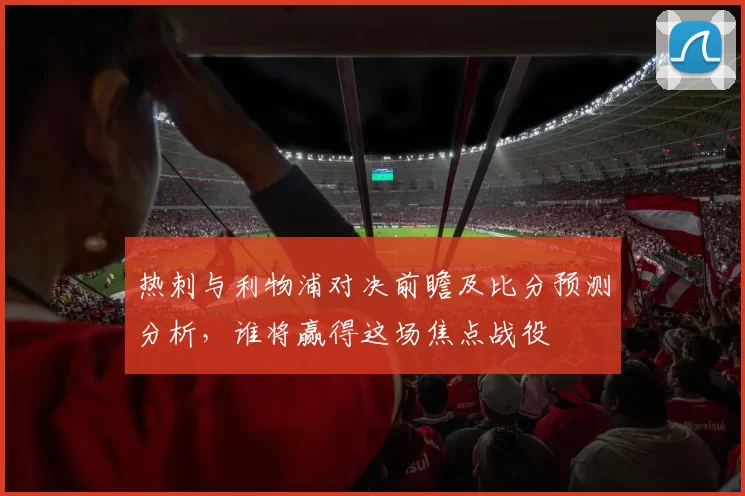 热刺与利物浦对决前瞻及比分预测分析，谁将赢得这场焦点战役
